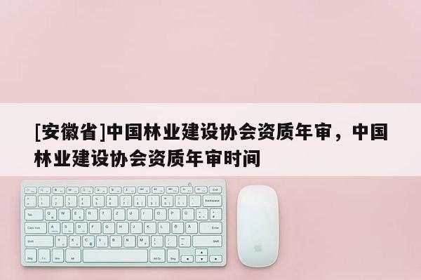 [安徽省]中國(guó)林業(yè)建設(shè)協(xié)會(huì)資質(zhì)年審，中國(guó)林業(yè)建設(shè)協(xié)會(huì)資質(zhì)年審時(shí)間