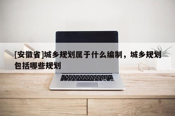 [安徽省]城鄉(xiāng)規(guī)劃屬于什么編制，城鄉(xiāng)規(guī)劃包括哪些規(guī)劃