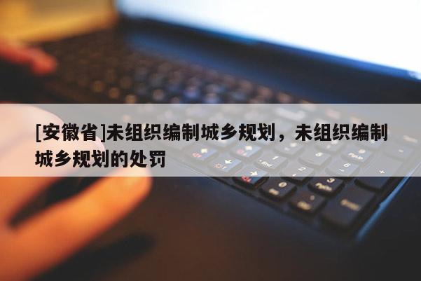 [安徽省]未組織編制城鄉(xiāng)規(guī)劃，未組織編制城鄉(xiāng)規(guī)劃的處罰