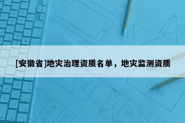 [安徽省]地災(zāi)治理資質(zhì)名單，地災(zāi)監(jiān)測(cè)資質(zhì)