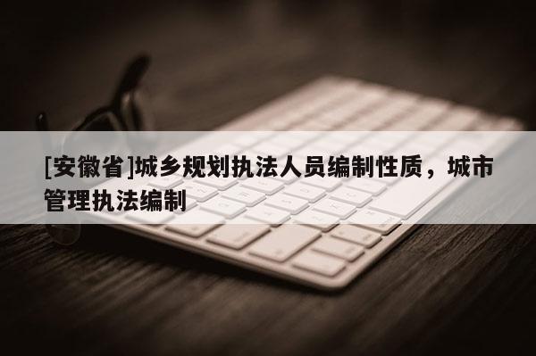 [安徽省]城鄉(xiāng)規(guī)劃執(zhí)法人員編制性質(zhì)，城市管理執(zhí)法編制
