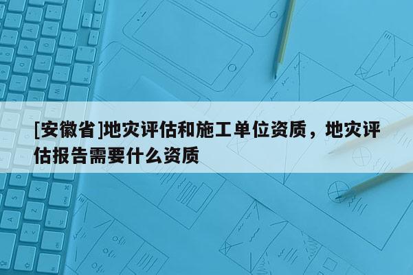 [安徽省]地災(zāi)評(píng)估和施工單位資質(zhì)，地災(zāi)評(píng)估報(bào)告需要什么資質(zhì)