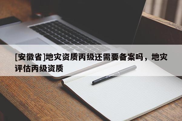 [安徽省]地災(zāi)資質(zhì)丙級(jí)還需要備案嗎，地災(zāi)評(píng)估丙級(jí)資質(zhì)