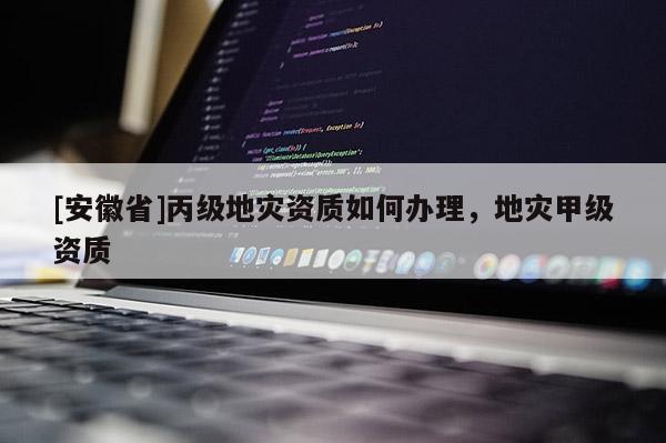 [安徽省]丙級(jí)地災(zāi)資質(zhì)如何辦理，地災(zāi)甲級(jí)資質(zhì)