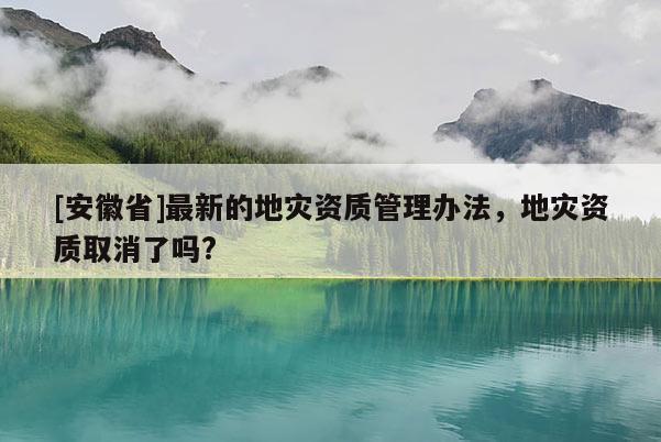 [安徽省]最新的地災(zāi)資質(zhì)管理辦法，地災(zāi)資質(zhì)取消了嗎?