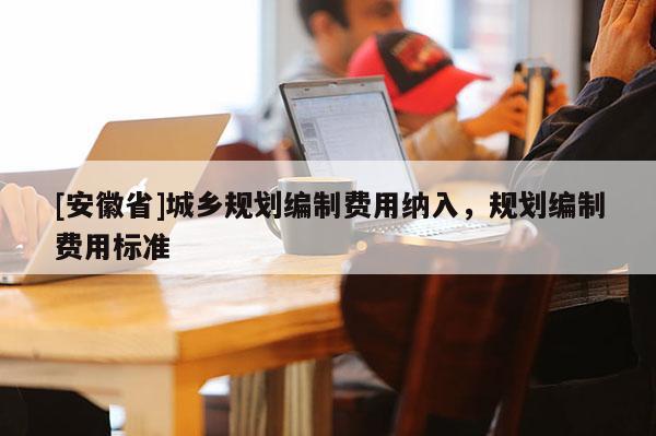 [安徽省]城鄉(xiāng)規(guī)劃編制費(fèi)用納入，規(guī)劃編制費(fèi)用標(biāo)準(zhǔn)