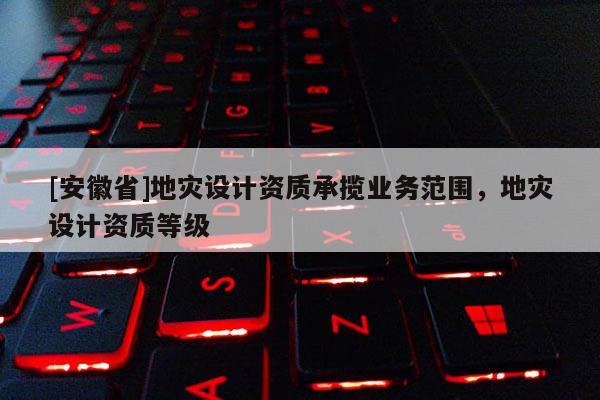 [安徽省]地災設計資質(zhì)承攬業(yè)務范圍，地災設計資質(zhì)等級