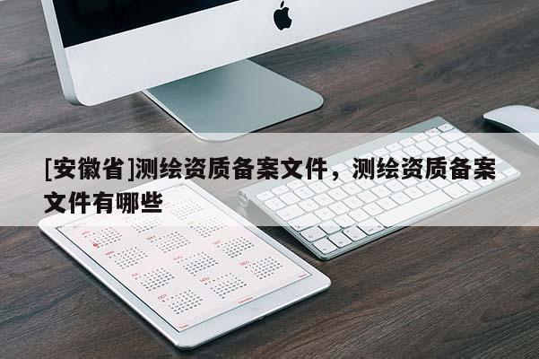 [安徽省]測(cè)繪資質(zhì)備案文件，測(cè)繪資質(zhì)備案文件有哪些