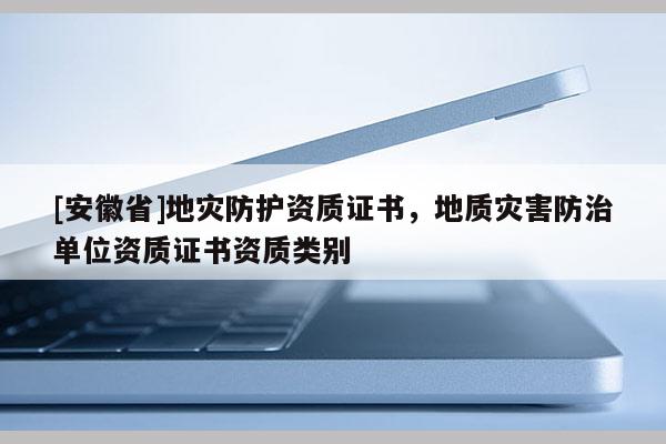 [安徽省]地災(zāi)防護資質(zhì)證書，地質(zhì)災(zāi)害防治單位資質(zhì)證書資質(zhì)類別