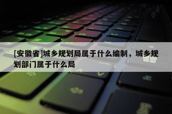 [安徽省]城鄉(xiāng)規(guī)劃局屬于什么編制，城鄉(xiāng)規(guī)劃部門(mén)屬于什么局