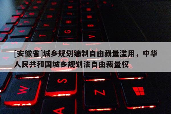 [安徽省]城鄉(xiāng)規(guī)劃編制自由裁量濫用，中華人民共和國(guó)城鄉(xiāng)規(guī)劃法自由裁量權(quán)