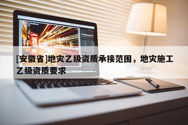 [安徽省]地災乙級資質(zhì)承接范圍，地災施工乙級資質(zhì)要求