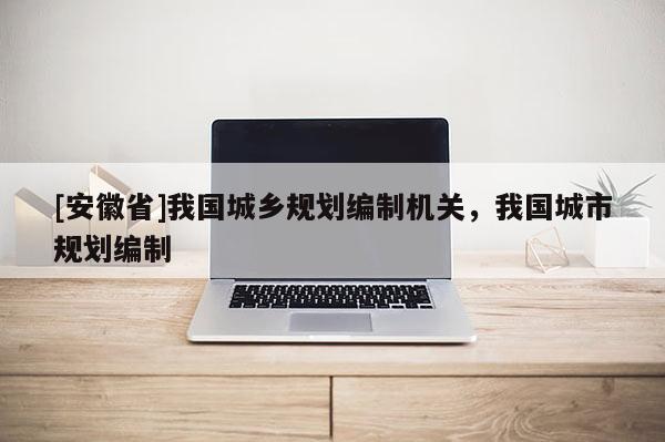 [安徽省]我國城鄉(xiāng)規(guī)劃編制機關(guān)，我國城市規(guī)劃編制