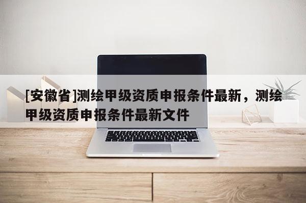[安徽省]測(cè)繪甲級(jí)資質(zhì)申報(bào)條件最新，測(cè)繪甲級(jí)資質(zhì)申報(bào)條件最新文件