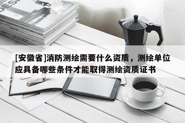 [安徽省]消防測(cè)繪需要什么資質(zhì)，測(cè)繪單位應(yīng)具備哪些條件才能取得測(cè)繪資質(zhì)證書(shū)