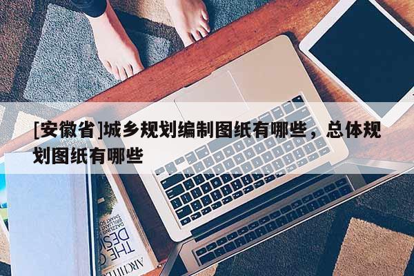 [安徽省]城鄉(xiāng)規(guī)劃編制圖紙有哪些，總體規(guī)劃圖紙有哪些