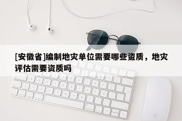[安徽省]編制地災(zāi)單位需要哪些資質(zhì)，地災(zāi)評估需要資質(zhì)嗎