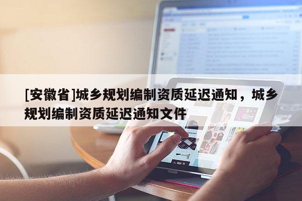 [安徽省]城鄉(xiāng)規(guī)劃編制資質(zhì)延遲通知，城鄉(xiāng)規(guī)劃編制資質(zhì)延遲通知文件