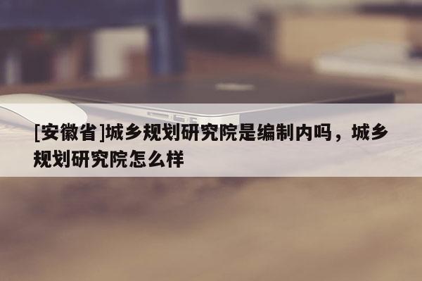 [安徽省]城鄉(xiāng)規(guī)劃研究院是編制內(nèi)嗎，城鄉(xiāng)規(guī)劃研究院怎么樣