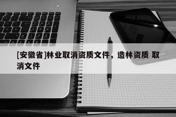 [安徽省]林業(yè)取消資質(zhì)文件，造林資質(zhì) 取消文件