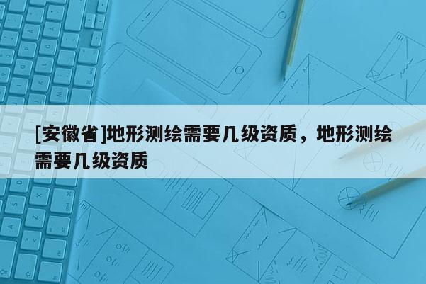 [安徽省]地形測繪需要幾級資質(zhì)，地形測繪需要幾級資質(zhì)