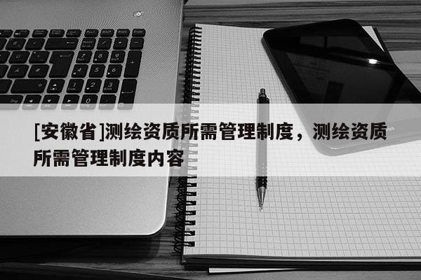 [安徽省]測(cè)繪資質(zhì)所需管理制度，測(cè)繪資質(zhì)所需管理制度內(nèi)容