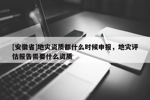 [安徽省]地災(zāi)資質(zhì)都什么時(shí)候申報(bào)，地災(zāi)評估報(bào)告需要什么資質(zhì)