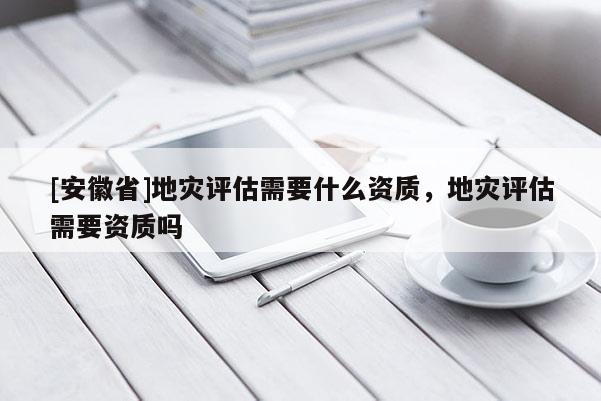 [安徽省]地災(zāi)評(píng)估需要什么資質(zhì)，地災(zāi)評(píng)估需要資質(zhì)嗎