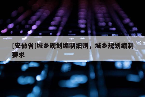 [安徽省]城鄉(xiāng)規(guī)劃編制細(xì)則，城鄉(xiāng)規(guī)劃編制要求