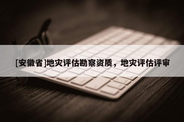 [安徽省]地災(zāi)評(píng)估勘察資質(zhì)，地災(zāi)評(píng)估評(píng)審