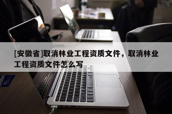 [安徽省]取消林業(yè)工程資質(zhì)文件，取消林業(yè)工程資質(zhì)文件怎么寫(xiě)