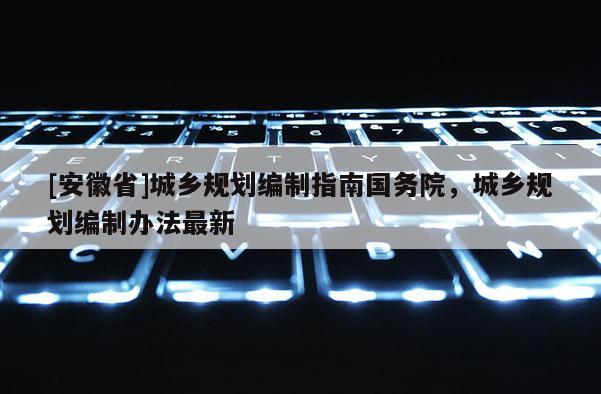 [安徽省]城鄉(xiāng)規(guī)劃編制指南國務(wù)院，城鄉(xiāng)規(guī)劃編制辦法最新