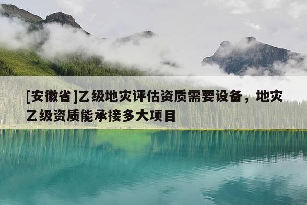 [安徽省]乙級地災(zāi)評估資質(zhì)需要設(shè)備，地災(zāi)乙級資質(zhì)能承接多大項目