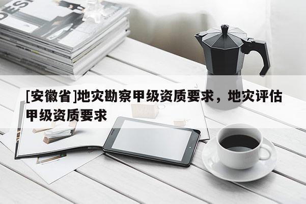[安徽省]地災(zāi)勘察甲級(jí)資質(zhì)要求，地災(zāi)評(píng)估甲級(jí)資質(zhì)要求