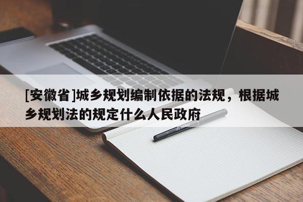 [安徽省]城鄉(xiāng)規(guī)劃編制依據的法規(guī)，根據城鄉(xiāng)規(guī)劃法的規(guī)定什么人民政府