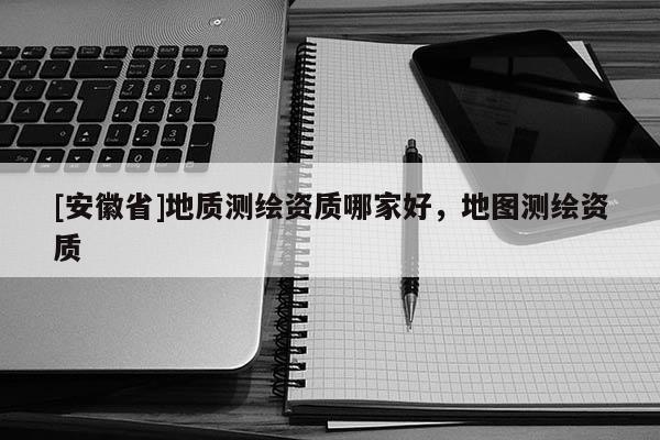 [安徽省]地質(zhì)測(cè)繪資質(zhì)哪家好，地圖測(cè)繪資質(zhì)