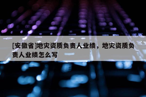 [安徽省]地災(zāi)資質(zhì)負(fù)責(zé)人業(yè)績，地災(zāi)資質(zhì)負(fù)責(zé)人業(yè)績怎么寫