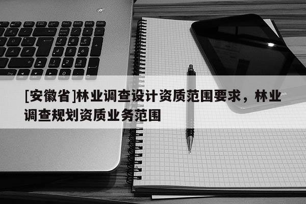 [安徽省]林業(yè)調(diào)查設(shè)計(jì)資質(zhì)范圍要求，林業(yè)調(diào)查規(guī)劃資質(zhì)業(yè)務(wù)范圍