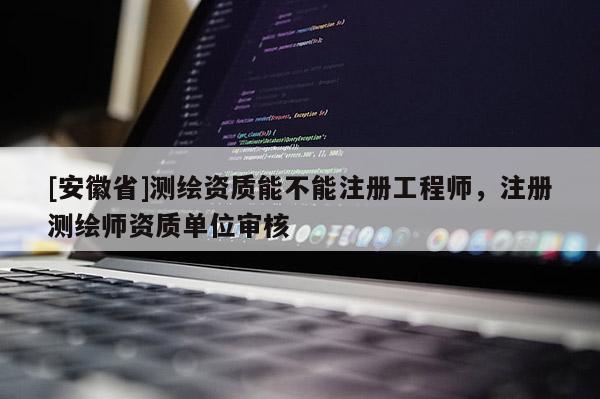 [安徽省]測繪資質(zhì)能不能注冊工程師，注冊測繪師資質(zhì)單位審核