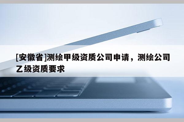 [安徽省]測繪甲級資質(zhì)公司申請，測繪公司乙級資質(zhì)要求