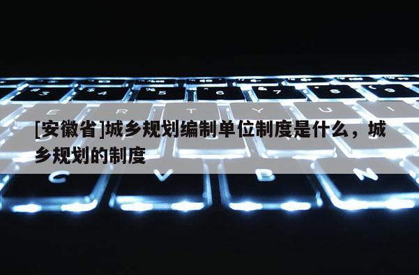 [安徽省]城鄉(xiāng)規(guī)劃編制單位制度是什么，城鄉(xiāng)規(guī)劃的制度