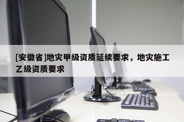[安徽省]地災(zāi)甲級資質(zhì)延續(xù)要求，地災(zāi)施工乙級資質(zhì)要求