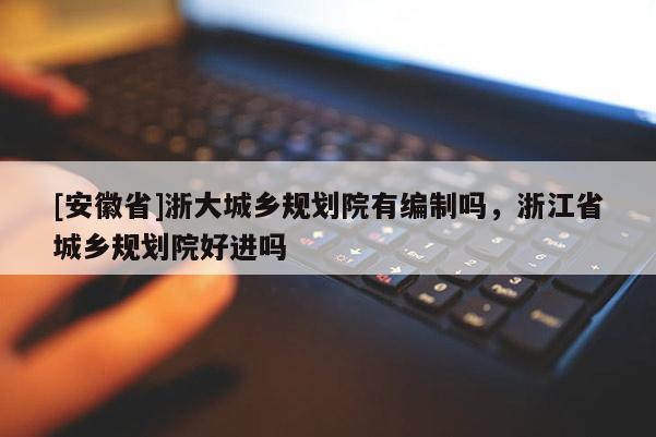 [安徽省]浙大城鄉(xiāng)規(guī)劃院有編制嗎，浙江省城鄉(xiāng)規(guī)劃院好進嗎