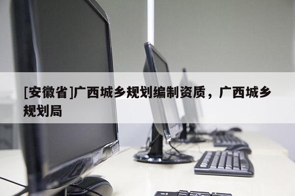 [安徽省]廣西城鄉(xiāng)規(guī)劃編制資質(zhì)，廣西城鄉(xiāng)規(guī)劃局