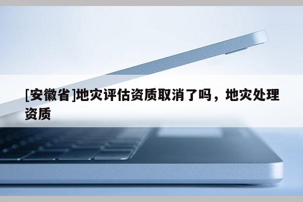 [安徽省]地災(zāi)評估資質(zhì)取消了嗎，地災(zāi)處理資質(zhì)