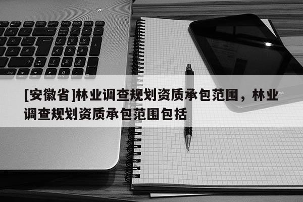 [安徽省]林業(yè)調(diào)查規(guī)劃資質(zhì)承包范圍，林業(yè)調(diào)查規(guī)劃資質(zhì)承包范圍包括