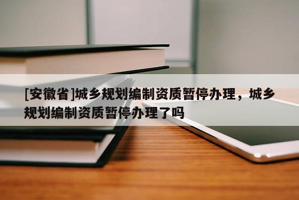 [安徽省]城鄉(xiāng)規(guī)劃編制資質(zhì)暫停辦理，城鄉(xiāng)規(guī)劃編制資質(zhì)暫停辦理了嗎