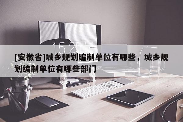 [安徽省]城鄉(xiāng)規(guī)劃編制單位有哪些，城鄉(xiāng)規(guī)劃編制單位有哪些部門