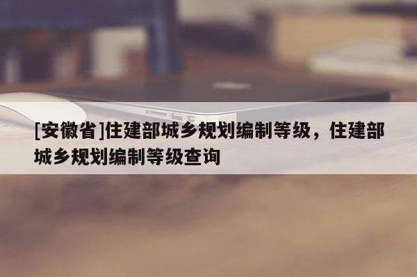 [安徽省]住建部城鄉(xiāng)規(guī)劃編制等級(jí)，住建部城鄉(xiāng)規(guī)劃編制等級(jí)查詢