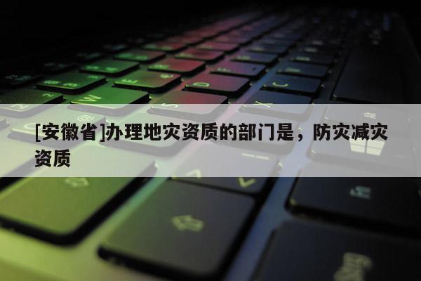 [安徽省]辦理地災(zāi)資質(zhì)的部門是，防災(zāi)減災(zāi)資質(zhì)